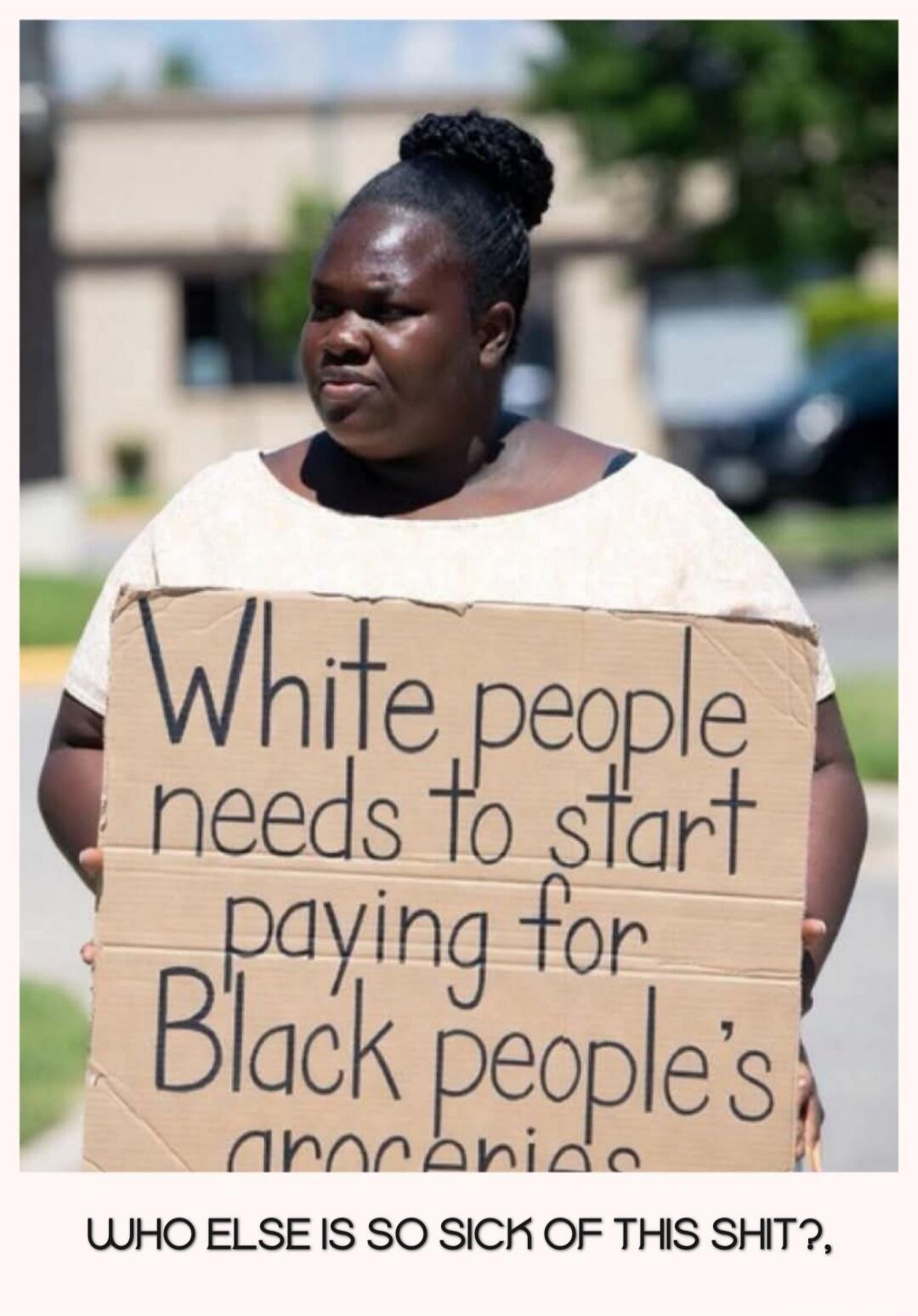White people needs to start paying for Black people's groceries. WHO ELSE IS SO SICK OF THIS SHIT?