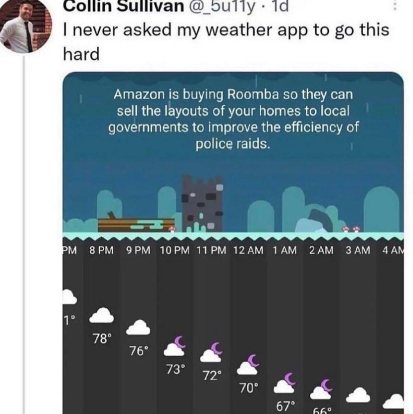 never asked my weather app to go this hard Amazon is buying Roomba so they can sell the layouts of your homes to local governments to improve the efficiency of police raids M BPM OPM 10PM 11PM 12AM 1AM 2AM 3AM 4A