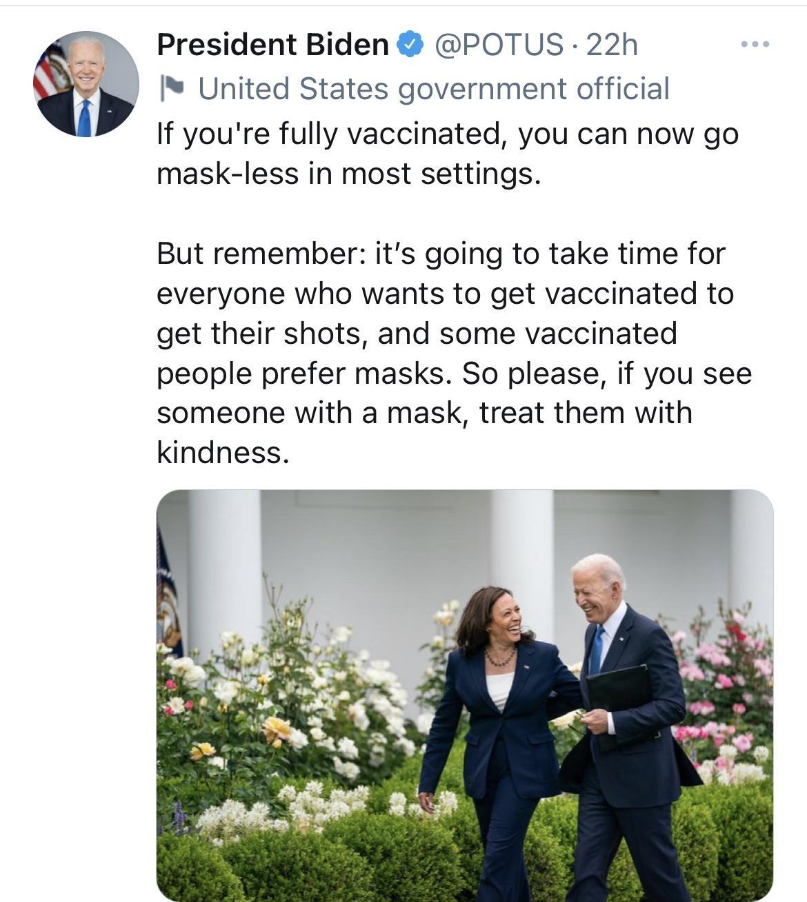 President Biden POTUS 22h United States government official If youre fully vaccinated you can now go mask less in most settings But remember its going to take time for everyone who wants to get vaccinated to get their shots and some vaccinated people prefer masks So please if you see someone with a mask treat them with kindness