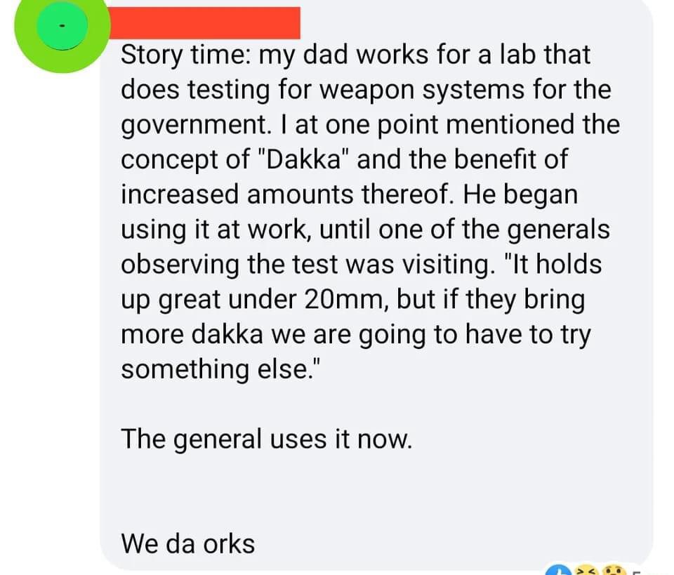 Story my dad works for a lab that does testing for weapon systems for the government at one point mentioned the concept of Dakka and the benefit of increased amounts thereof He began using it at work until one of the generals observing the test was visiting It holds up great under 20mm but if they bring more dakka we are going to have to try something else The general uses it now We da orks