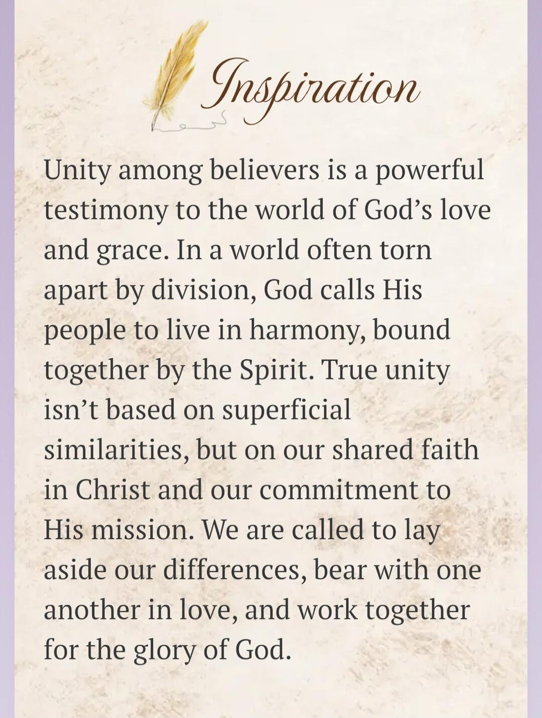 Inspiration. Unity among believers is a powerful testimony to the world of God's love and grace. In a world often torn apart by division, God calls His people to live in harmony, bound together by the Spirit. True unity isn't based on superficial similarities, but on our shared faith in Christ and our commitment to His mission. We are called to lay