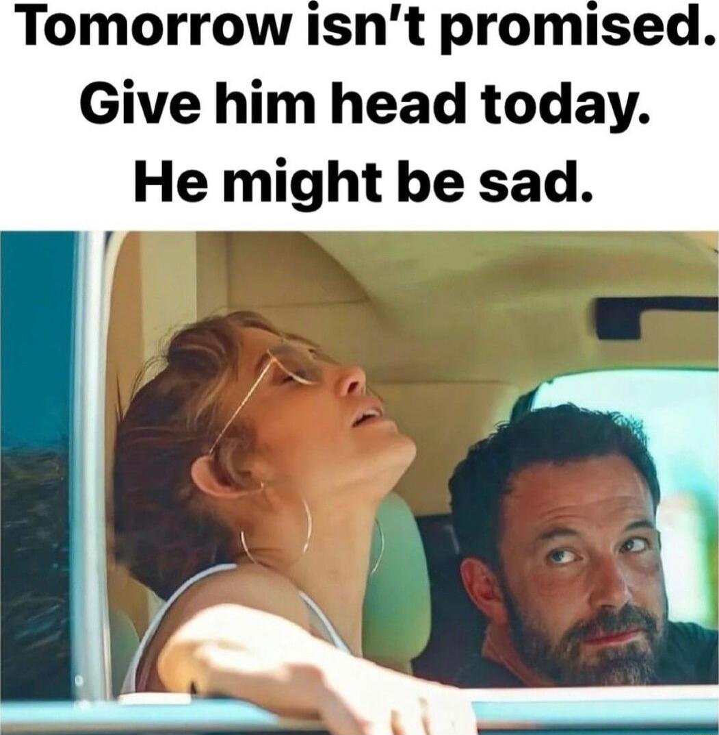 Tomorrow isnt promised Give him head today He might be sad