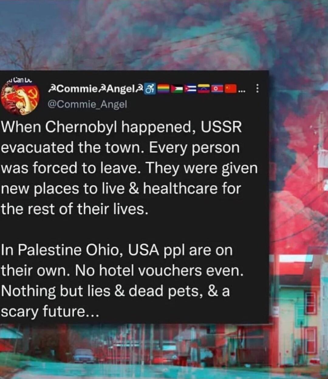 o Cge E 1 o iCummleSAnals fimemm When Chernoby happened USSR evacuated the town Every person was forced to leave They were given QEIRVEGEER GRIERA CET GIETER o1 QNS FI R G EIATEN In Palestine Ohio USA ppl are on their own No hotel vouchers even Nothing but lies dead pets a scary future rl
