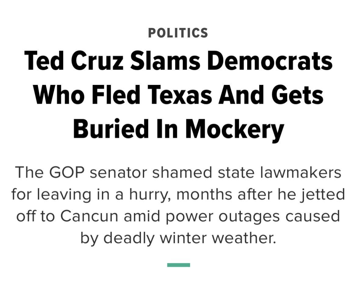 POLITICS Ted Cruz Slams Democrats Who Fled Texas And Gets Buried In Mockery The GOP senator shamed state lawmakers for leaving in a hurry months after he jetted off to Cancun amid power outages caused by deadly winter weather