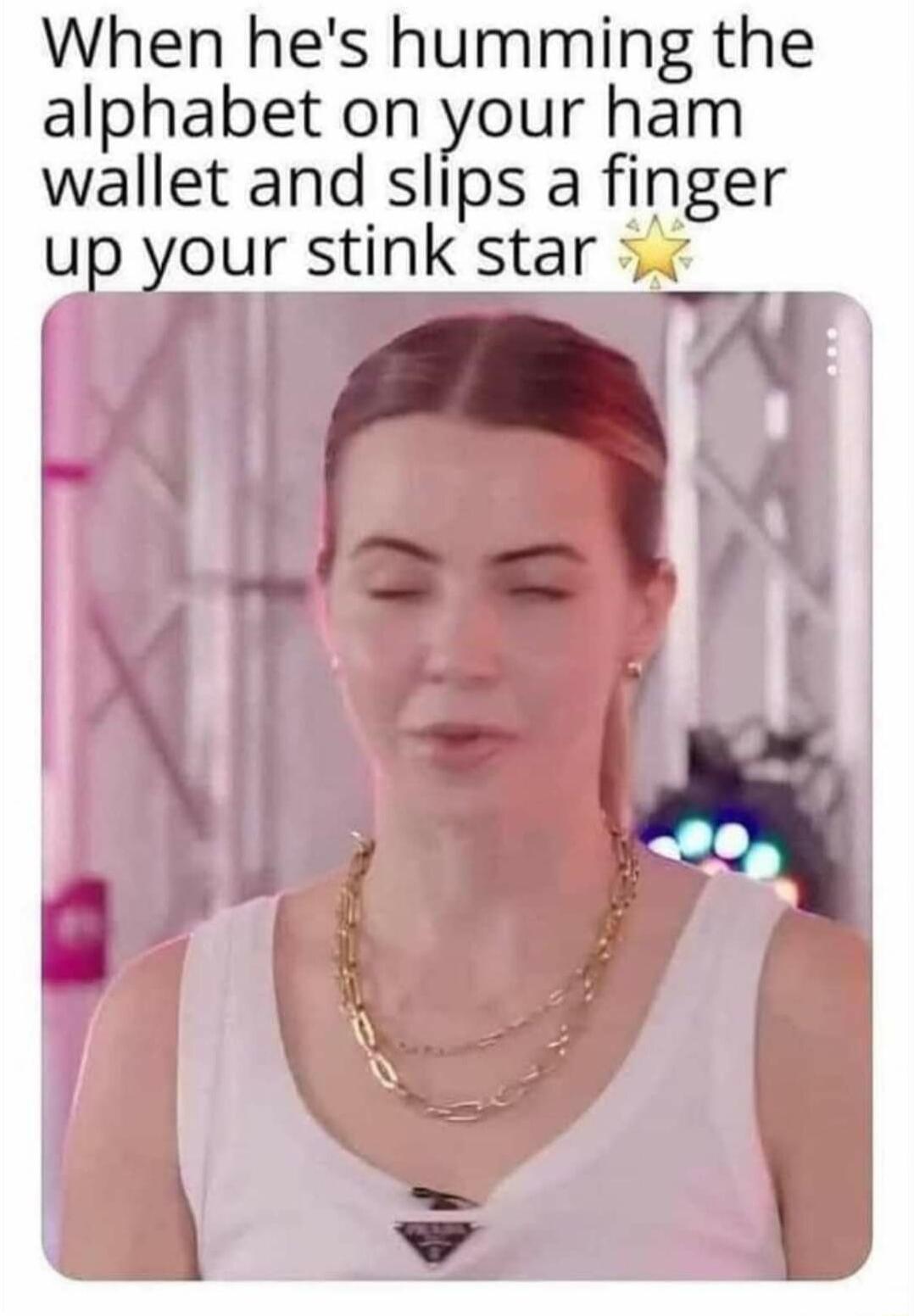 When hes humming the alphabet on your ham wallet and slips a finger up your stink star
