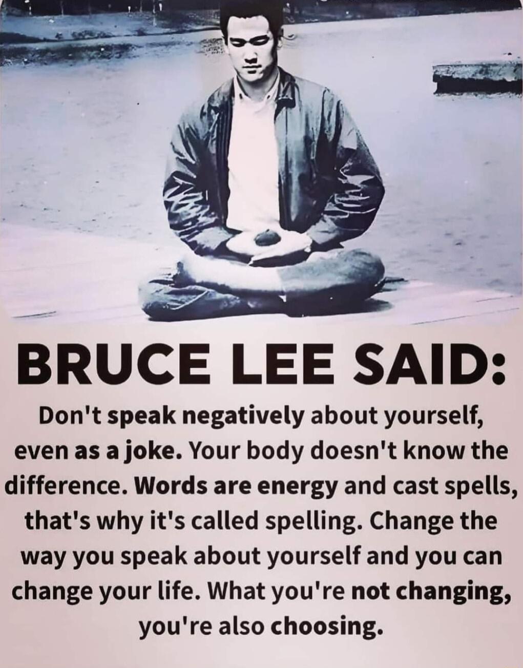 LB BRUCE LEE SAID Dont speak negatively about yourself even as a joke Your body doesnt know the difference Words are energy and cast spells thats why its called spelling Change the way you speak about yourself and you can change your life What youre not changing youre also choosing