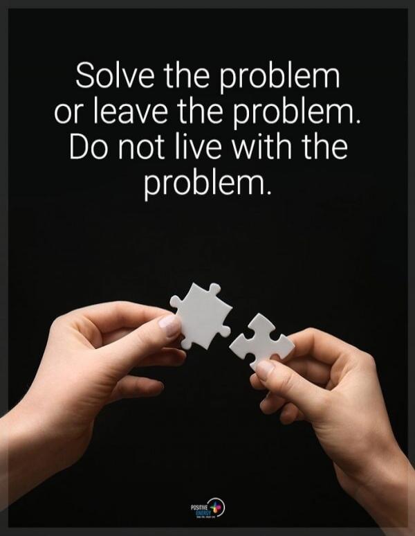 Solve the problem or leave the problem. Do not live with the problem.