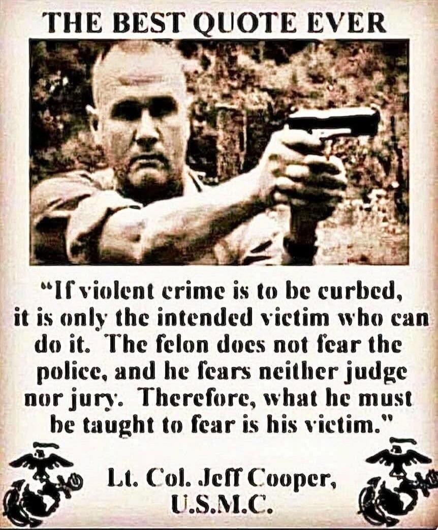 THE BEST QUOTE EVER. If violent crime is to be curbed, it is only the intended victim who can do it. The felon does not fear the police, and he fears neither judge nor jury. Therefore, what he must be taught to fear is his victim. Lt. Col. Jeff Cooper, U.S.M.C.