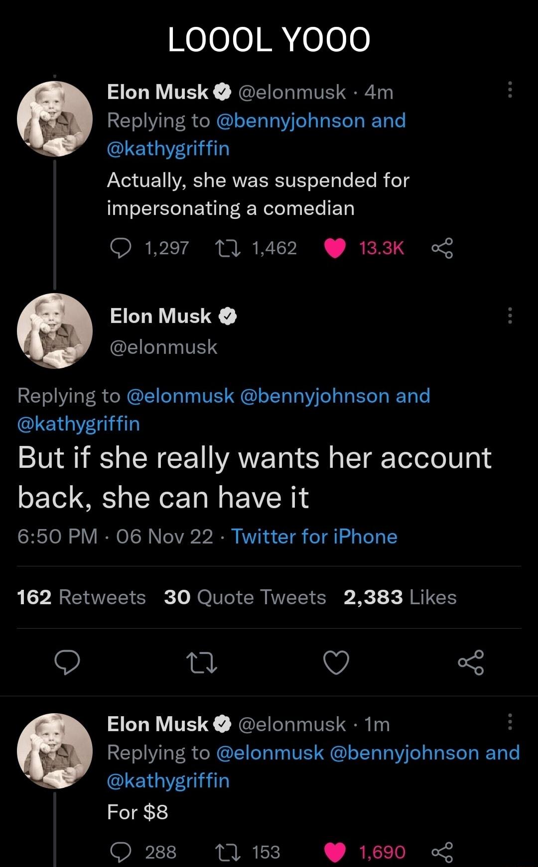 LOOOL YO0O0 Elon Musk clonmusk 4m Replying to bennyjohnson and kathygriffin Actually she was suspended for impersonating a comedian 1297 10 1462 133K o SEBTE Y GEIETTL T Replying to elonmusk bennyjohnson and kathygriffin But if she really wants her account LT T L EVER 650 PM 06 Nov 22 Twitter for iPhone L XA ETEEER Jo T ER MEEICI R JRICEY Q Q Q 3 Elon Musk clonmusk 1m Replying to elonmusk bennyjoh