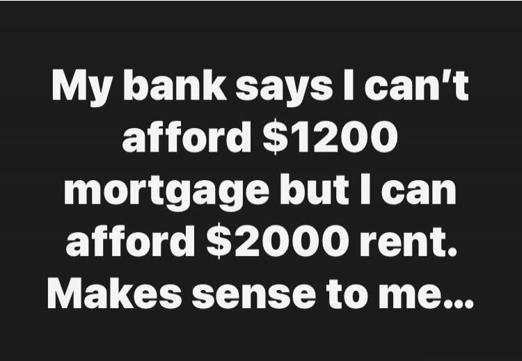 My bank says I can't afford $1200 mortgage but I can afford $2000 rent. Makes sense to me...