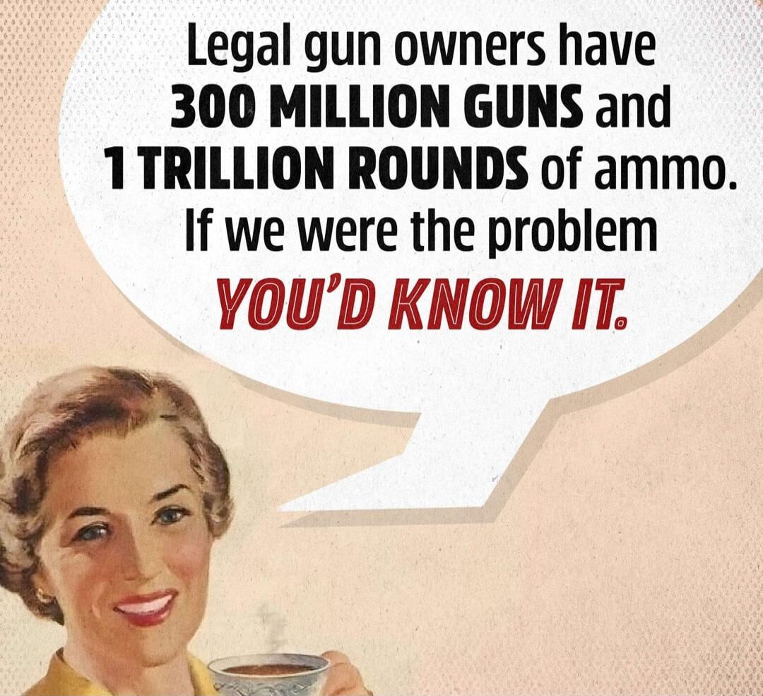 Legal gun owners have 300 MILLION GUNS and 1 TRILLION ROUNDS of ammo. If we were the problem YOU'D KNOW IT.