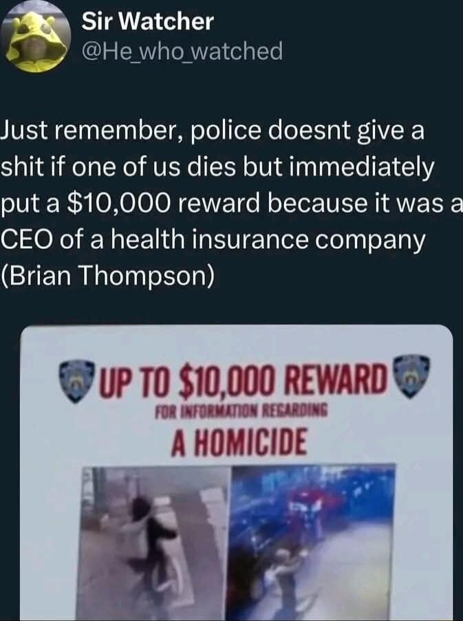 EIAE T He who watched Just remember police doesnt give a shit if one of us dies but immediately put a 10000 reward because it was a CEO of a health insurance company CIERREE R Sel UP T0 10000 REWARD A HOMICIDE