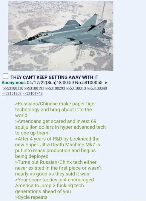 THEY CANT KEEP GETTING AWAY WITH IT Anonymous 041722Sun180059 No53100055 253101307 253101743 RussiansChinese make paper tiger technology and brag about it to the world Americans get scared and invest 69 squijullion dollars In hyper advanced tech 10 one up them After 4 years of RD by Lockheed the new Super Ultra Death Machine MK7 is put into mass production and begins being deployed Turns out Russi