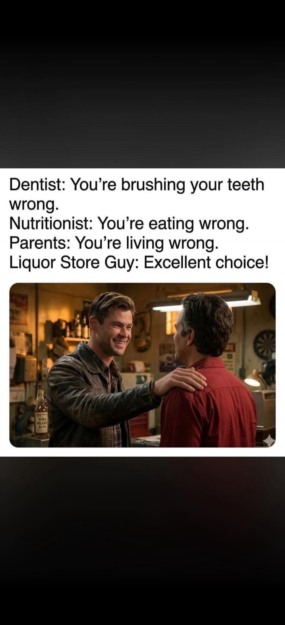 Dentist: You're brushing your teeth wrong.
Nutritionist: You're eating wrong.
Parents: You're living wrong.
Liquor Store Guy: Excellent choice!