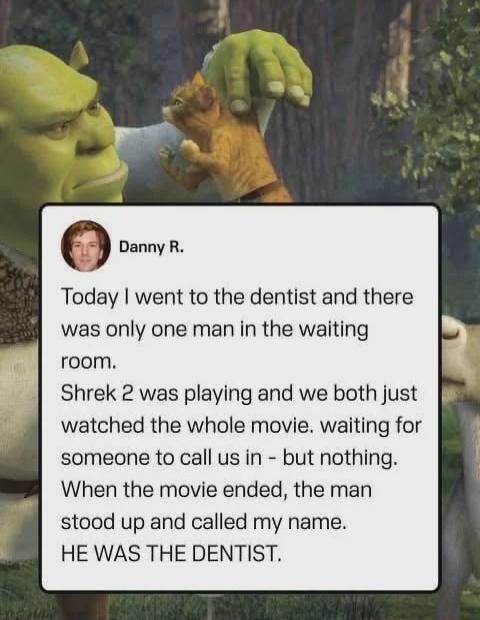 Danny R.
Today I went to the dentist and there was only one man in the waiting room.
Shrek 2 was playing and we both just watched the whole movie. waiting for someone to call us in - but nothing.
When the movie ended, the man stood up and called my name.
HE WAS THE DENTIST.