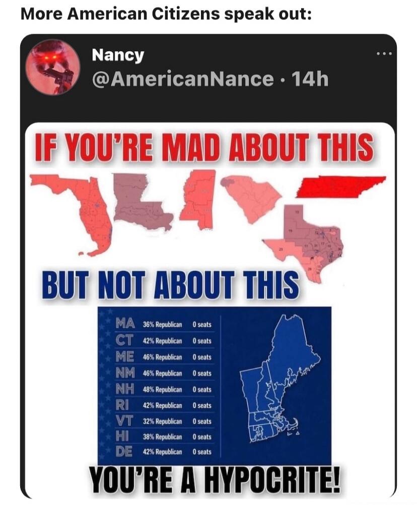 More American Citizens speak out: Nancy @AmericanNance · 14h IF YOU'RE MAD ABOUT THIS BUT NOT ABOUT THIS YOU'RE A HYPOCRITE! MA 36% Republican 0 seats CT 42% Republican 0 seats ME 46% Republican 0 seats NM 46% Republican 0 seats NH 48% Republican 0 seats RI 42% Republican 0 seats VT 32% Republican 0 seats HI 38% Republican 0 seats DE 42% Republican