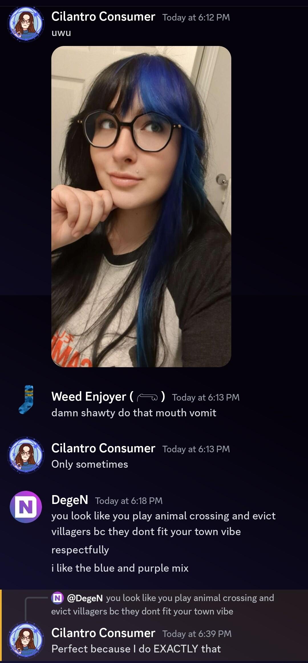O Cilantro Consumer Today at 612 PM Weed Enjoyer Today at 613PM damn shawty do that mouth vomit Cilantro Consumer Today at 613 PM Only sometimes DegeN Today at 618 PM you look like you play animal crossing and evict villagers b they dont fit your town vibe respectfully ilike the blue and purple mix DegeN you look like you play animal crossing and evict villagers be they dont it your town vibe Cila