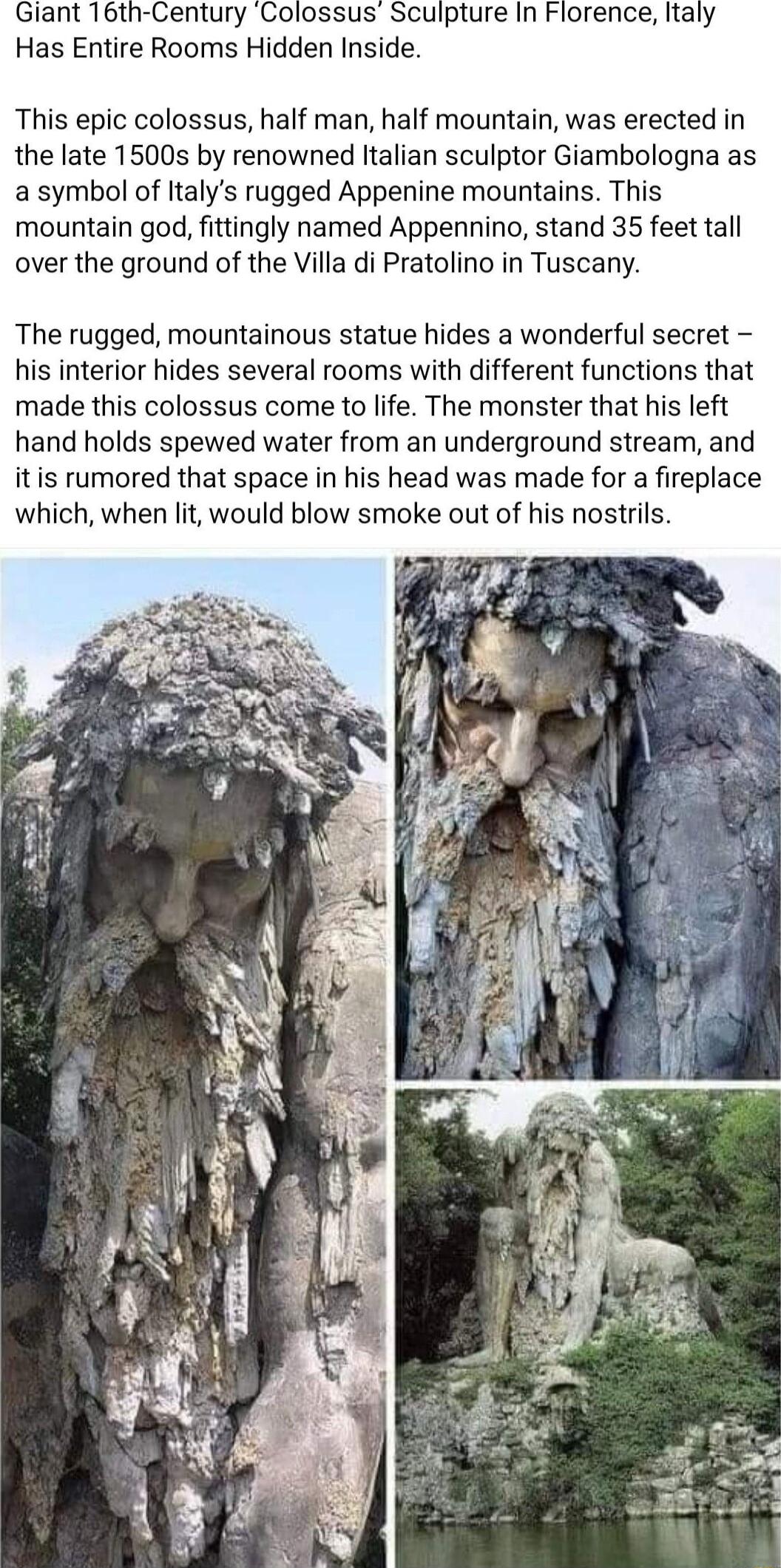 Giant 16th Century Colossus Sculpture In Florence Italy Has Entire Rooms Hidden Inside This epic colossus half man half mountain was erected in the late 1500s by renowned ltalian sculptor Giambologna as a symbol of ltalys rugged Appenine mountains This mountain god fittingly named Appennino stand 35 feet tall over the ground of the Villa di Pratolino in Tuscany The rugged mountainous statue hides 