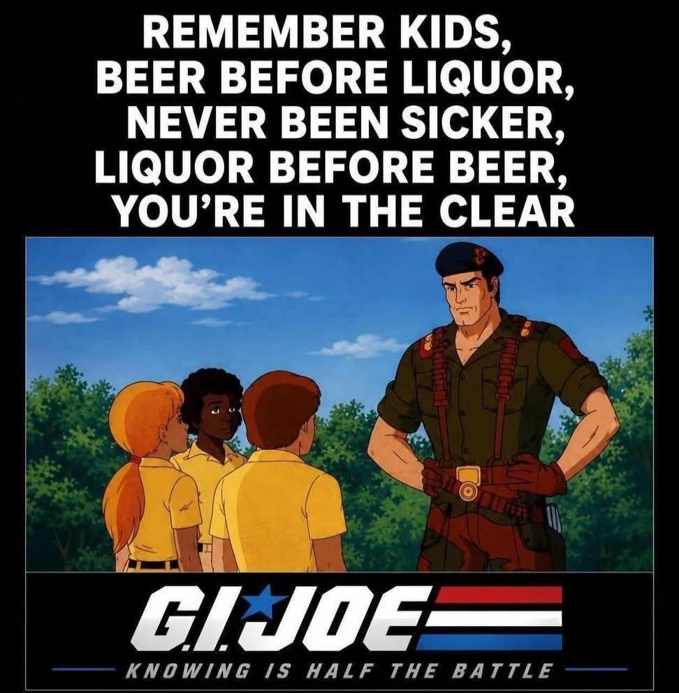 REMEMBER KIDS, BEER BEFORE LIQUOR, NEVER BEEN SICKER, LIQUOR BEFORE BEER, YOU'RE IN THE CLEAR. G.I. JOE. KNOWING IS HALF THE BATTLE.