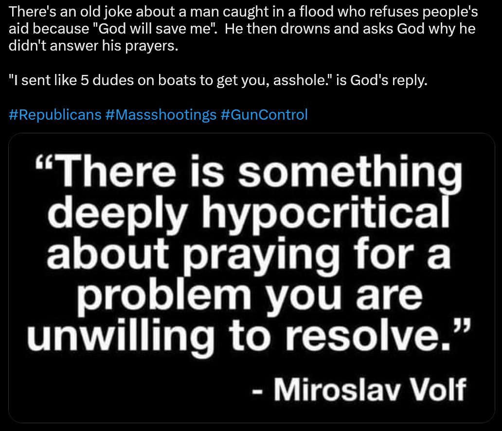 Theres an old joke about a man caught in a flood who refuses peoples aid because God will save me He then drowns and asks God why he didnt answer his prayers Isent ike 5 dudes on boats to get you asshole is Gods reply Republicans Massshootings GunControl There is somethin o T Y efeTel g o 1o TeTU1 AT e B o oF oge o LT3 MV IVIE 1 unwilling to resolve Miroslav Volf