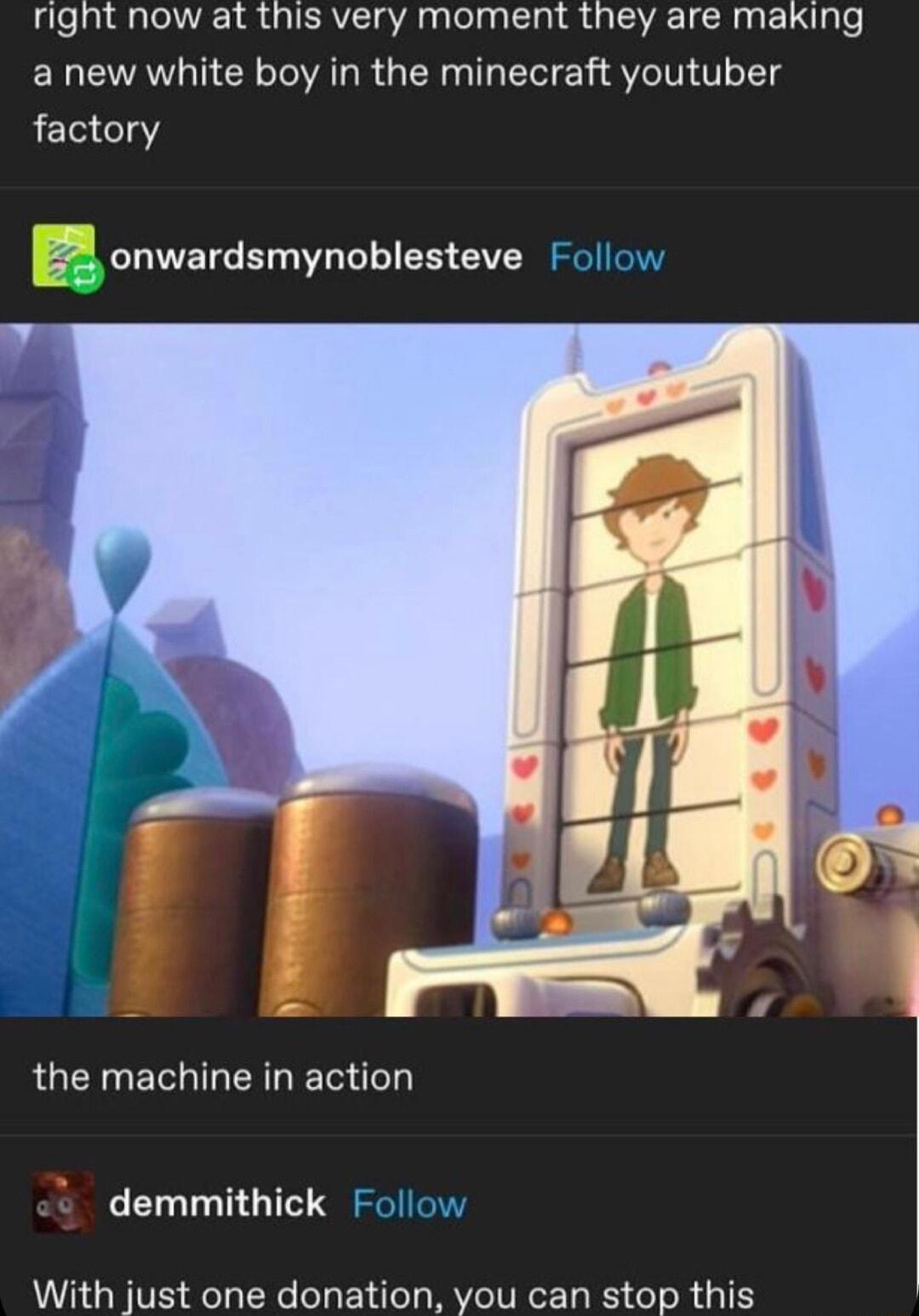 right now at this very moment they are making a new white boy in the minecraft youtuber factory onwardsmynoblesteve Follow the machine in action demmithick Follow With just one donation you can stop this
