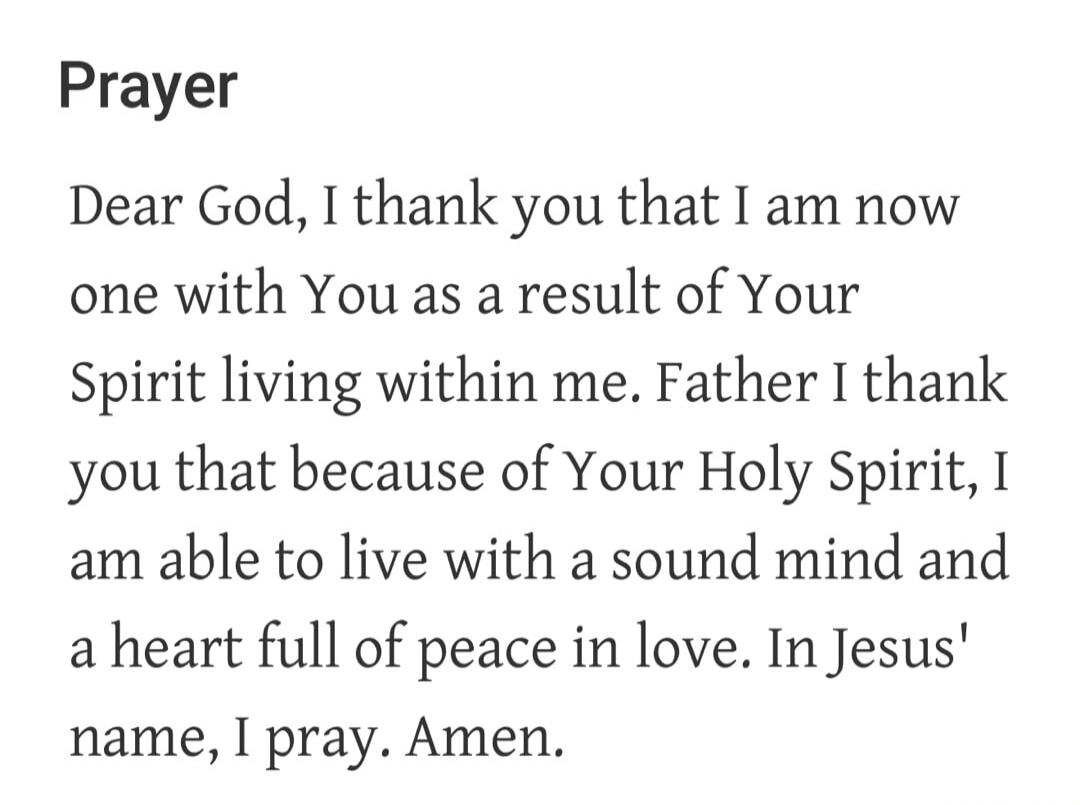 Prayer Dear God, I thank you that I am now one with You as a result of Your Spirit living within me. Father I thank you that because of Your Holy Spirit, I am able to live with a sound mind and a heart full of peace in love. In Jesus' name, I pray. Amen.