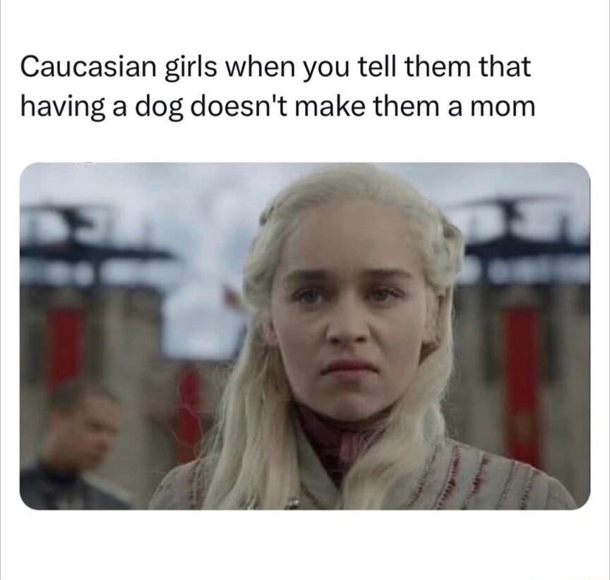 Caucasian girls when you tell them that having a dog doesnt make them a mom