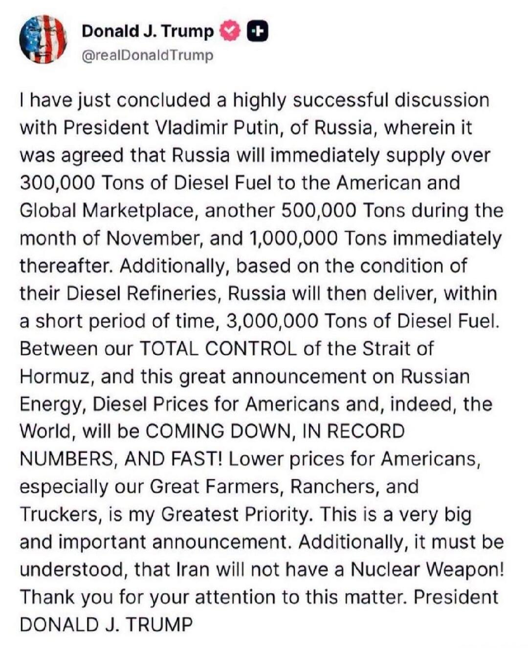 Donald J. Trump @realDonaldTrump
I have just concluded a highly successful discussion with President Vladimir Putin, of Russia, wherein it was agreed that Russia will immediately supply over 300,000 Tons of Diesel Fuel to the American and Global Marketplace, another 500,000 Tons during the month of November, and 1,000,000 Tons immediately thereafte