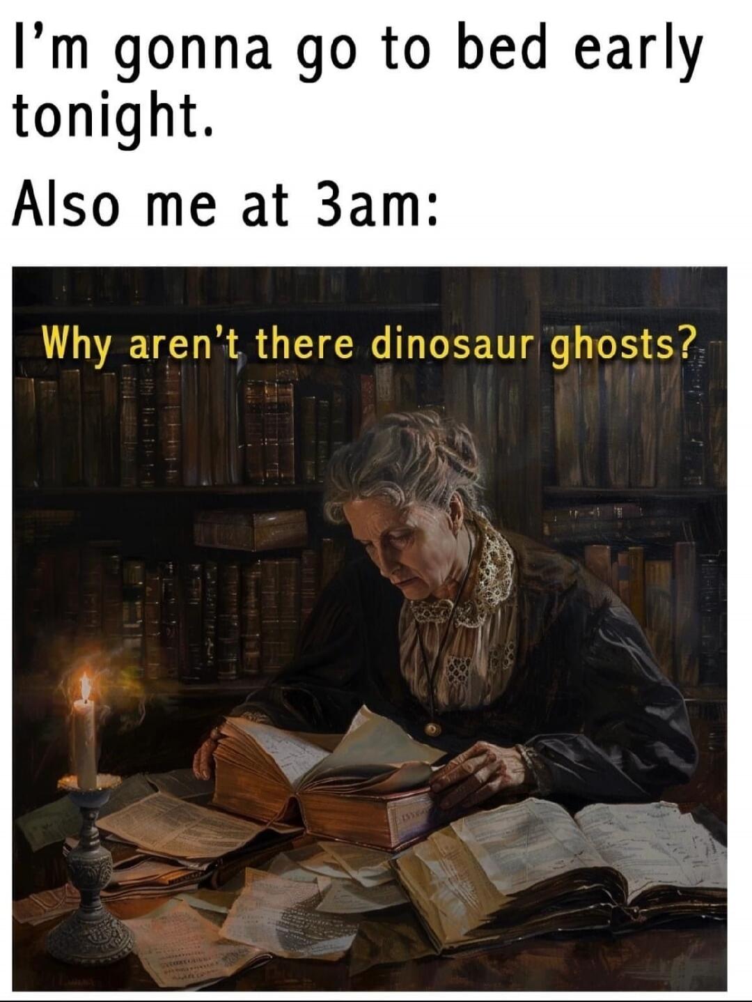 I'm gonna go to bed early tonight. Also me at 3am: Why aren't there dinosaur ghosts?
