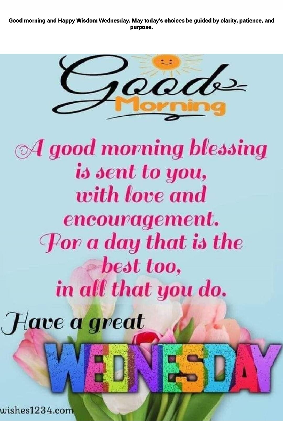Good morning and Happy Wisdom Wednesday. May today's choices be guided by clarity, patience, and purpose. A good morning blessing is sent to you, with love and encouragement. For a day that is the best too, in all that you do. Have a great WEDNESDAY