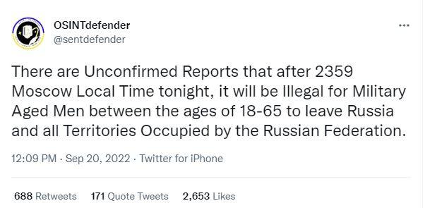 OSINTdefender sentdetender There are Unconfirmed Reports that after 2359 Moscow Local Time tonight it will be lliegal for Military Aged Men between the ages of 18 65 to leave Russia and all Territories Occupied by the Russian Federation 1200 PM Sep 20 2022 Twitter for Phone 688 Retwests 171 Quote Twests 2653 Likes