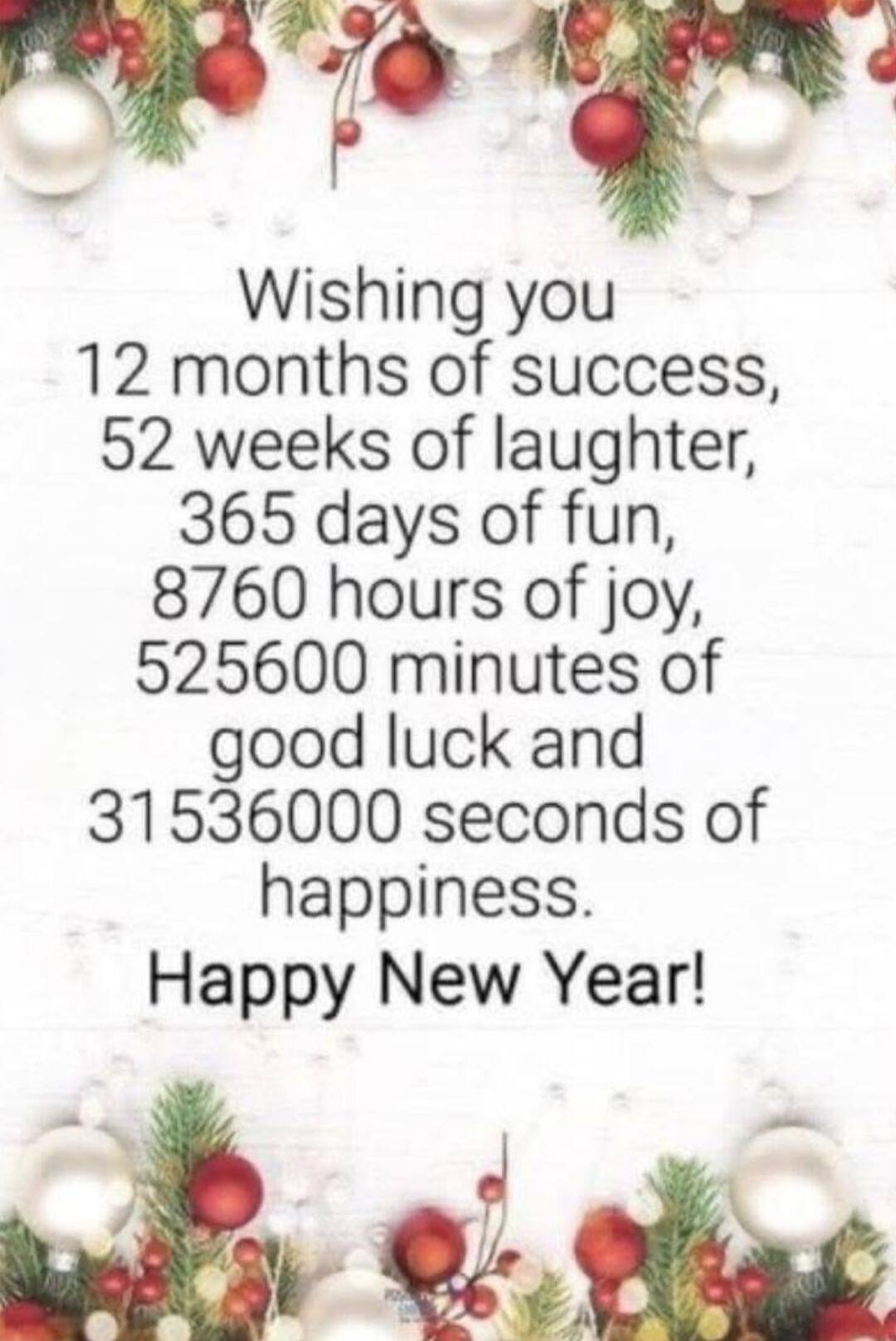 Wishing you 12 months of success, 52 weeks of laughter, 365 days of fun, 8760 hours of joy, 525600 minutes of good luck and 31536000 seconds of happiness. Happy New Year!