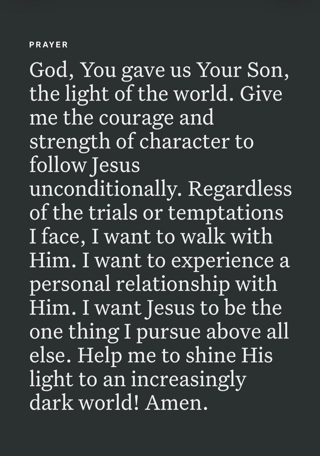 PRAYER God, You gave us Your Son, the light of the world. Give me the courage and strength of character to follow Jesus unconditionally. Regardless of the trials or temptations I face, I want to walk with Him. I want to experience a personal relationship with Him. I want Jesus to be the one thing I pursue above all else. Help me to shine His light 