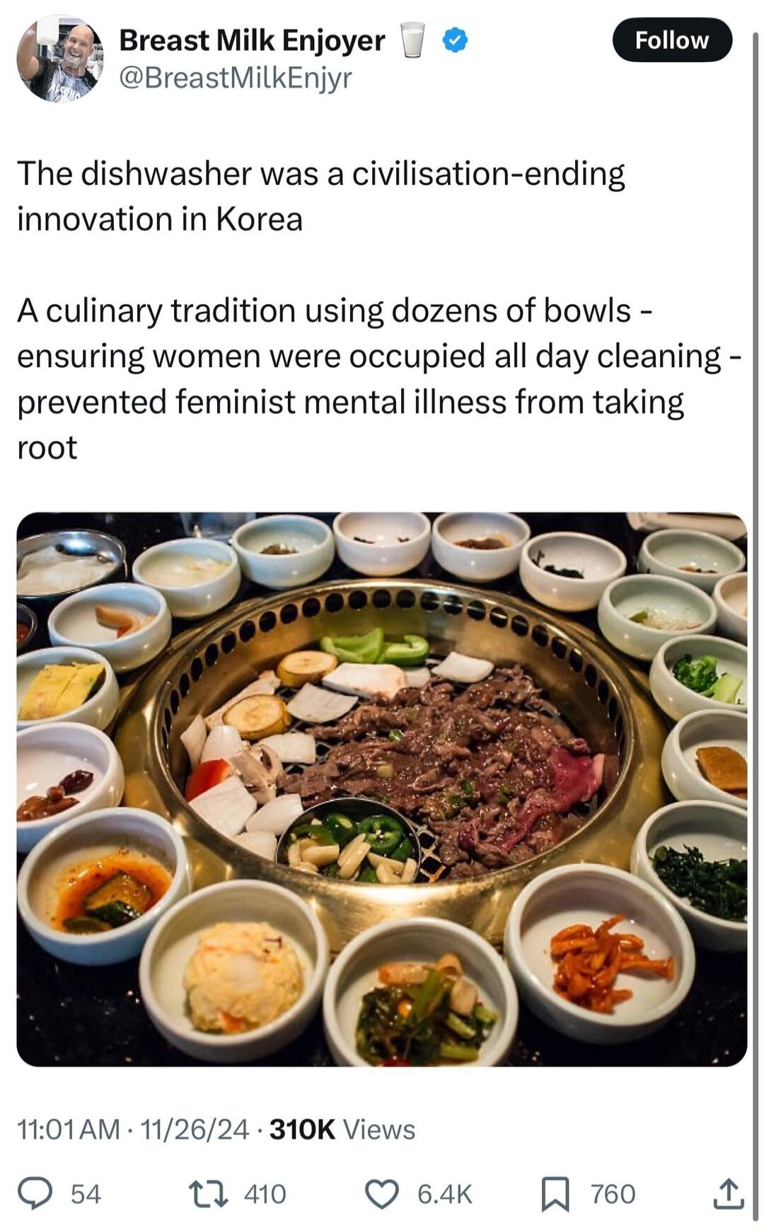 Breast Milk Enjoyer BreastMilkEnjyr The dishwasher was a civilisation ending innovation in Korea A culinary tradition using dozens of bowls ensuring women were occupied all day cleaning prevented feminist mental illness from taking root 1101AM 112624 310K Views Q 54 1 410 Q 64k A 760