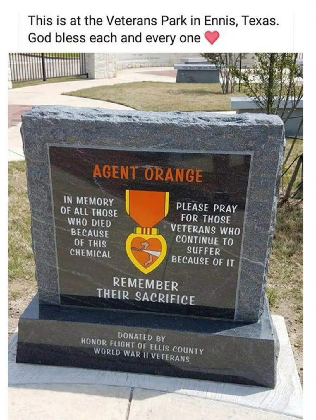 This is at the Veterans Park in Ennis, Texas. God bless each and every one. AGENT ORANGE. IN MEMORY OF ALL THOSE WHO DIED BECAUSE OF THIS CHEMICAL. PLEASE PRAY FOR THOSE VETERANS WHO CONTINUE TO SUFFER BECAUSE OF IT. REMEMBER THEIR SACRIFICE. DONATED BY HONOR FLIGHT OF ELLIS COUNTY WORLD WAR II VETERANS.