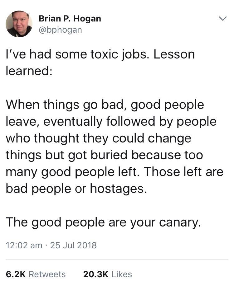 Brian P Hogan v bphogan Ive had some toxic jobs Lesson learned When things go bad good people leave eventually followed by people who thought they could change things but got buried because too many good people left Those left are bad people or hostages The good people are your canary 1202 am 25 Jul 2018 62K Retweets 203K Likes
