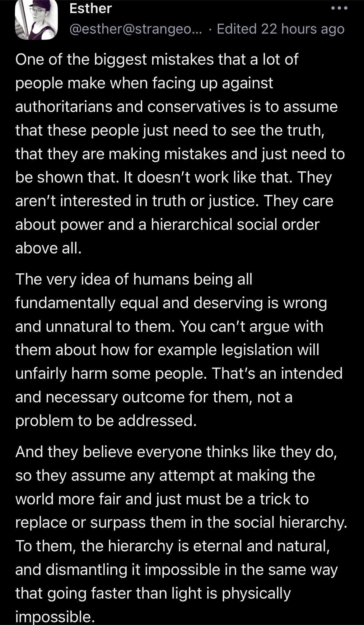 Esther estherstrangeo Edited 22 hours ago One of the biggest mistakes that a lot of people make when facing up against EGl EREREE TR SR YRR GRS that these people just need to see the truth LUEIR GEVETEIN EI I N EICEER VO e R be shown that It doesnt work like that They arent interested in truth or justice They care about power and a hierarchical social order above all The very idea of humans being 