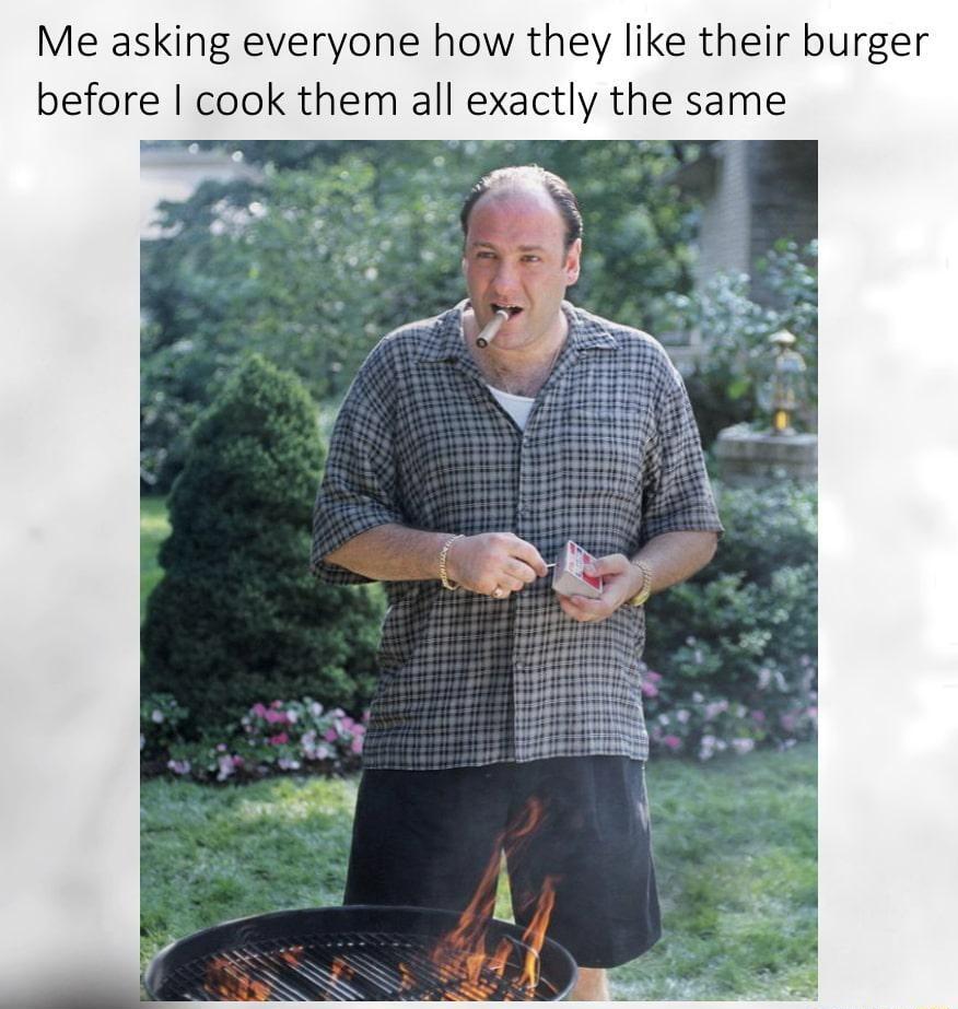 Me asking everyone how they like their burger before cook them all exactly the same
