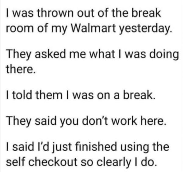 was thrown out of the break room of my Walmart yesterday They asked me what was doing there told them was on a break They said you dont work here said Id just finished using the self checkout so clearly do