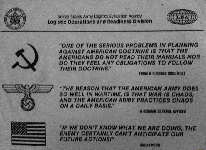 United States Army Logatics Evakation Agency Logistic Operations and Readiness Division ONE OF THE SERIOUS PROBLEMS IN PLANNING AGAINST AMERICAN DOCTRINE IS THAT THE AMERICANS DO NOT READ THEIR MANUALS NOR DO THEY FEEL ANY OBLIGATIONS TO FOLLOW THEIR DOCTRINE FROM A RUSSIAN DOCUMENT THE REASON THAT THE AMERICAN ARMY DOES S0 WELL IN WARTIME IS THAT WAR I8 CHAOS AND THE AMERICAN ARMY PRACTICES CHAOS