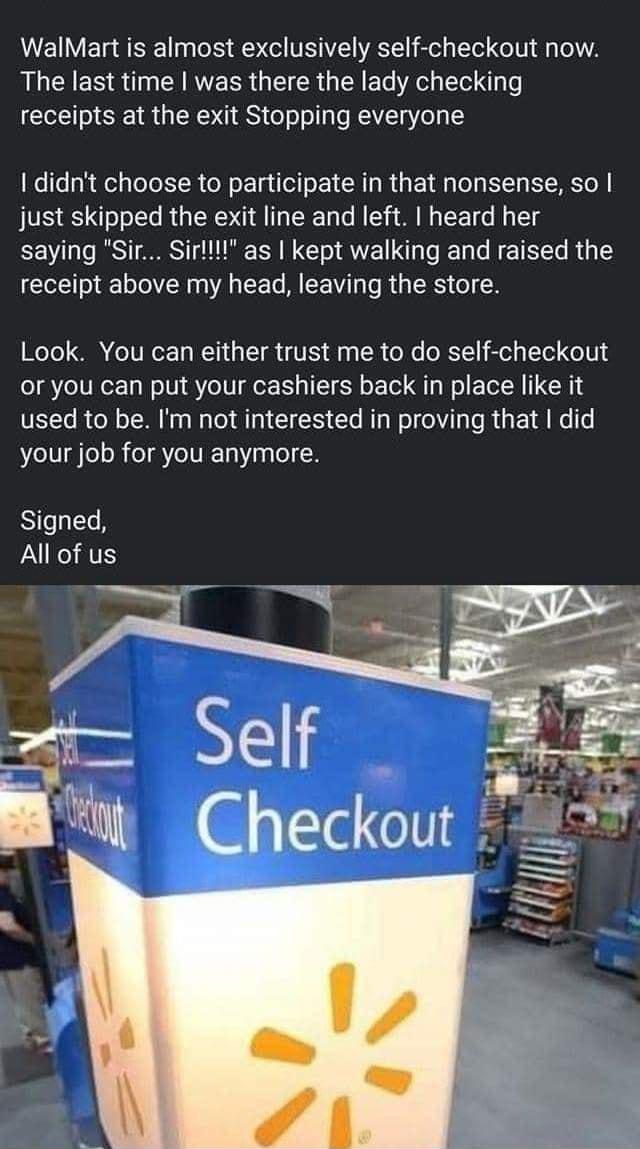 WalMart is almost exclusively self checkout now R ER ST CERVERR G EICR G R e S receipts at the exit Stopping everyone didnt choose to participate in that nonsense so just skipped the exit line and left heard her saying Sir Sirllll as kept walking and raised the receipt above my head leaving the store Look You can either trust me to do self checkout or you can put your cashiers back in place like i