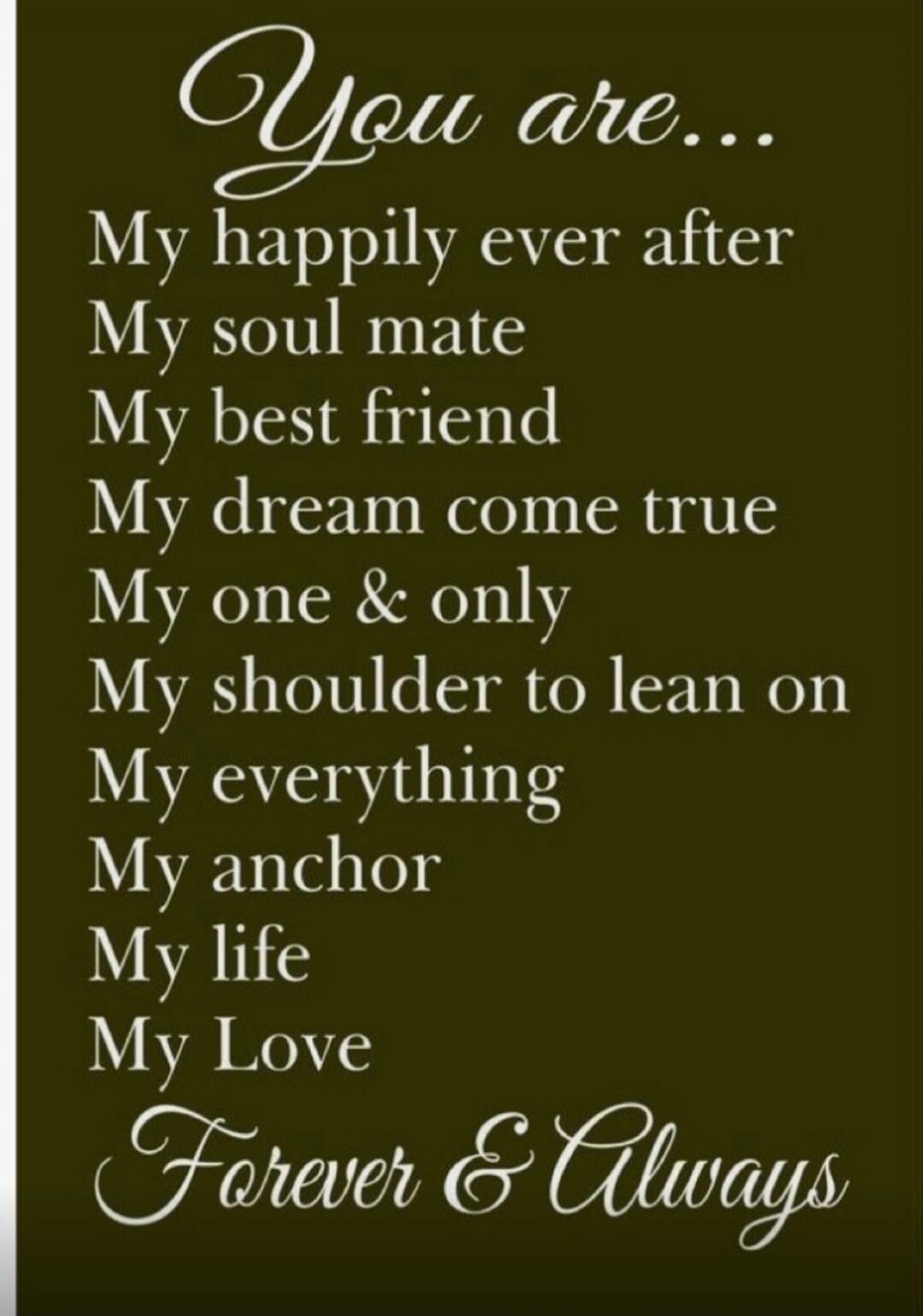 You are... My happily ever after My soul mate My best friend My dream come true My one & only My shoulder to lean on My everything My anchor My life My Love Forever & Always
