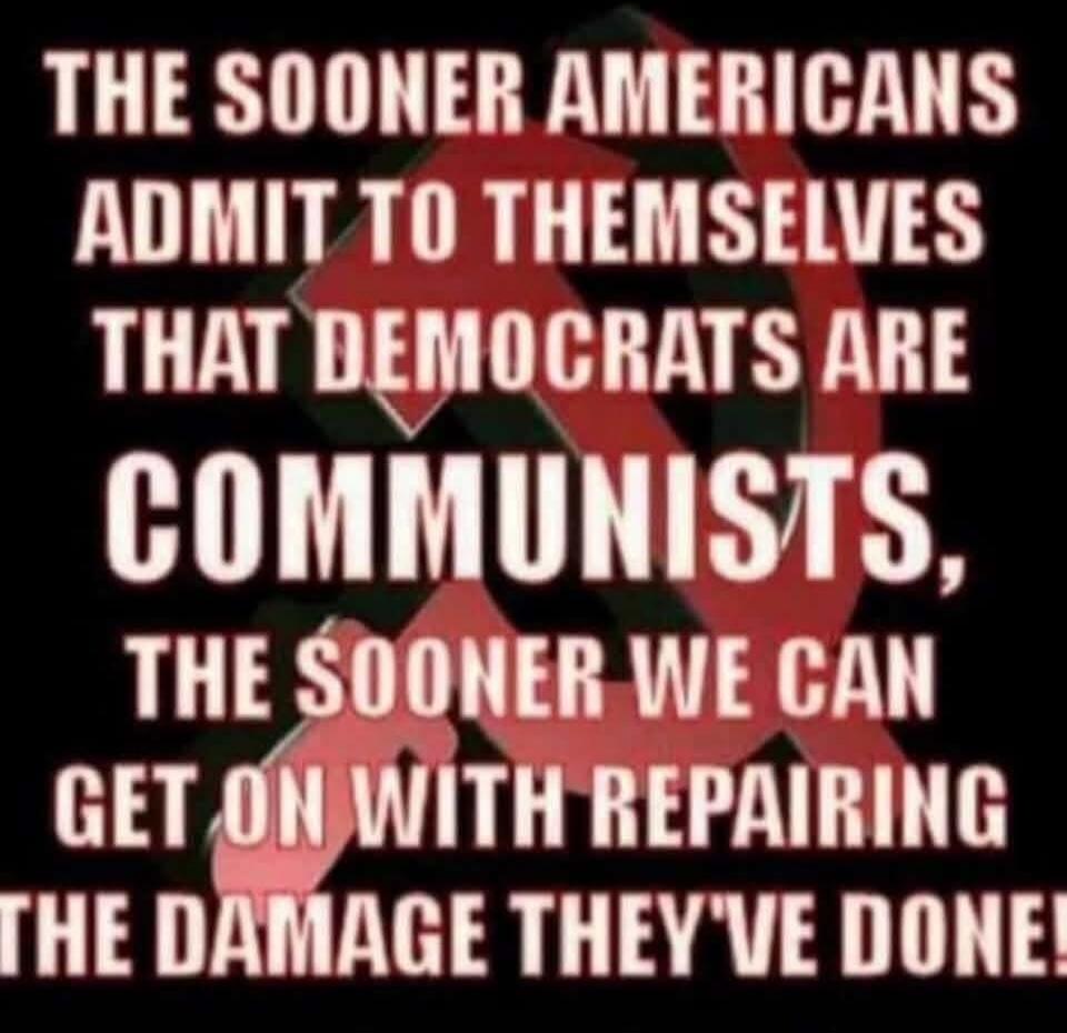 THE SOONER AMERICANS ADMIT TO THEMSELVES THAT DEMOCRATS ARE COMMUNISTS, THE SOONER WE CAN GET ON WITH REPAIRING THE DAMAGE THEY'VE DONE!