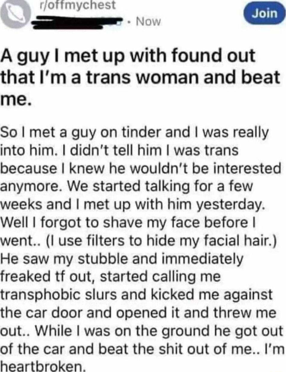 A guy I met up with found out that I’m a trans woman and beat me.

So I met a guy on tinder and I was really into him. I didn’t tell him I was trans because I knew he wouldn’t be interested anymore. We started talking for a few weeks and I met up with him yesterday. Well I forgot to shave my face before I went.. (I use filters to hide my facial hai