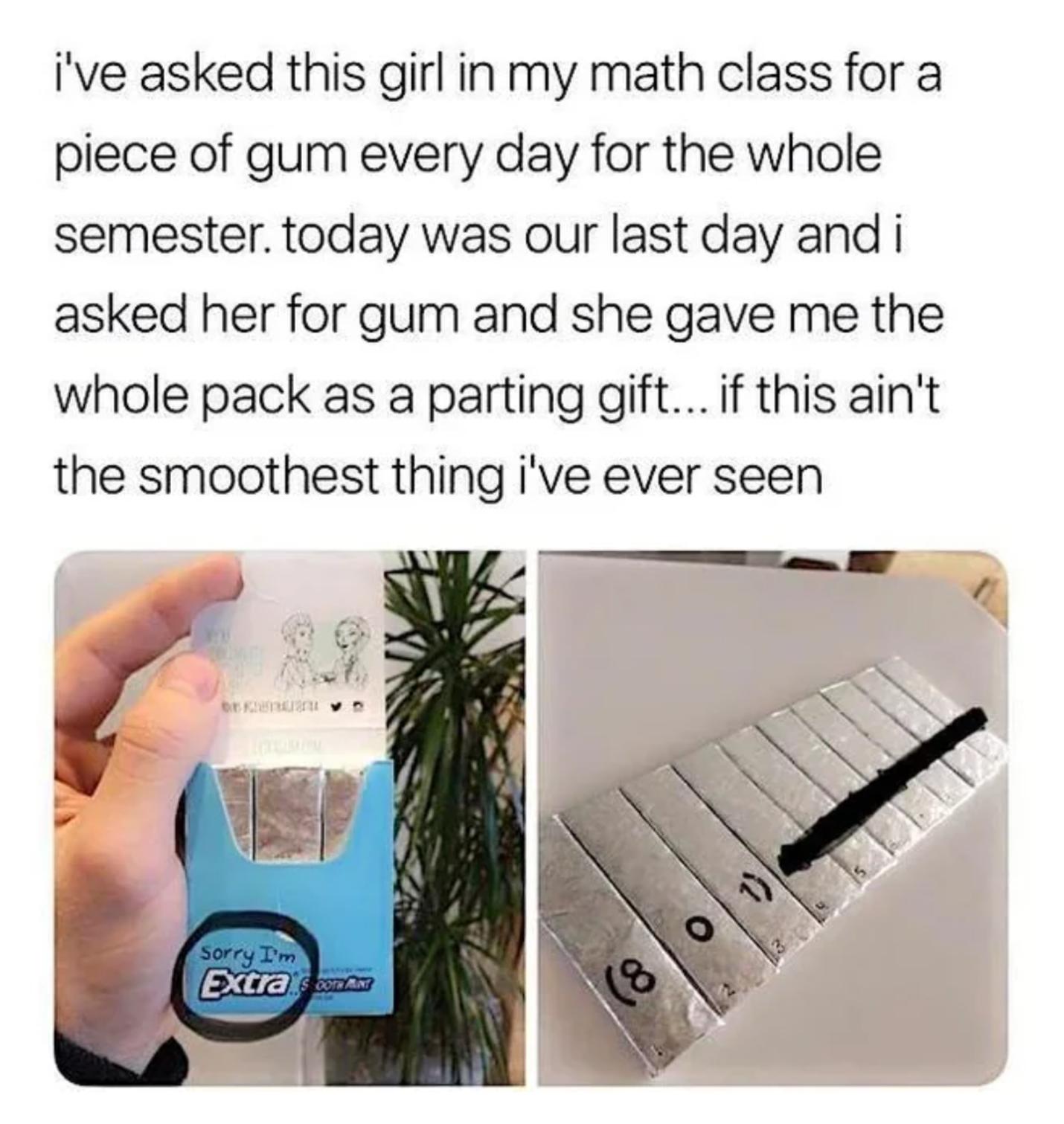 ive asked this girl in my math class for a piece of gum every day for the whole semester today was our last day and i asked her for gum and she gave me the whole pack as a parting gift if this aint the smoothest thing ive ever seen