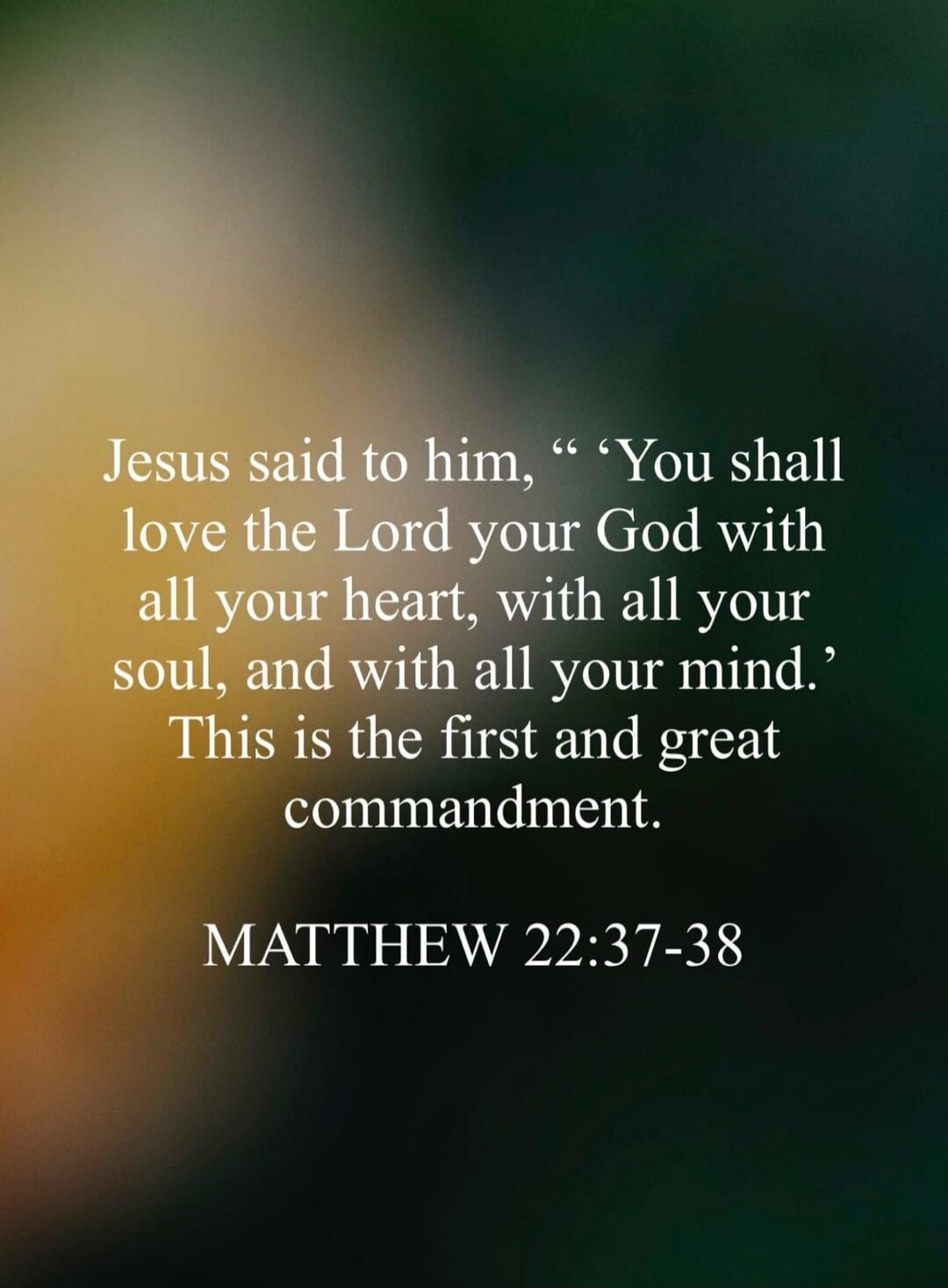 Jesus said to him, “You shall love the Lord your God with all your heart, with all your soul, and with all your mind.” This is the first and great commandment. MATTHEW 22:37-38