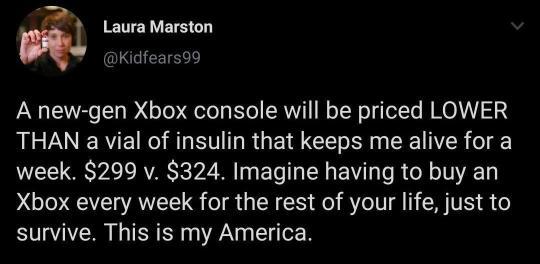 Laura Marston 1 Kidfears99 A new gen Xbox console will be priced LOWER THAN a vial of insulin that keeps me alive for a week 299 v 324 Imagine having to buy an Xbox every week for the rest of your life just to survive This is my America