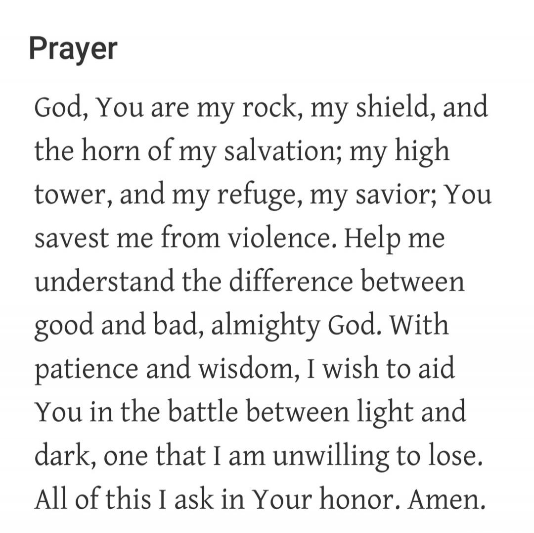Prayer God, You are my rock, my shield, and the horn of my salvation; my high tower, and my refuge, my savior; You savest me from violence. Help me understand the difference between good and bad, almighty God. With patience and wisdom, I wish to aid You in the battle between light and dark, one that I am unwilling to lose. All of this I ask in Your