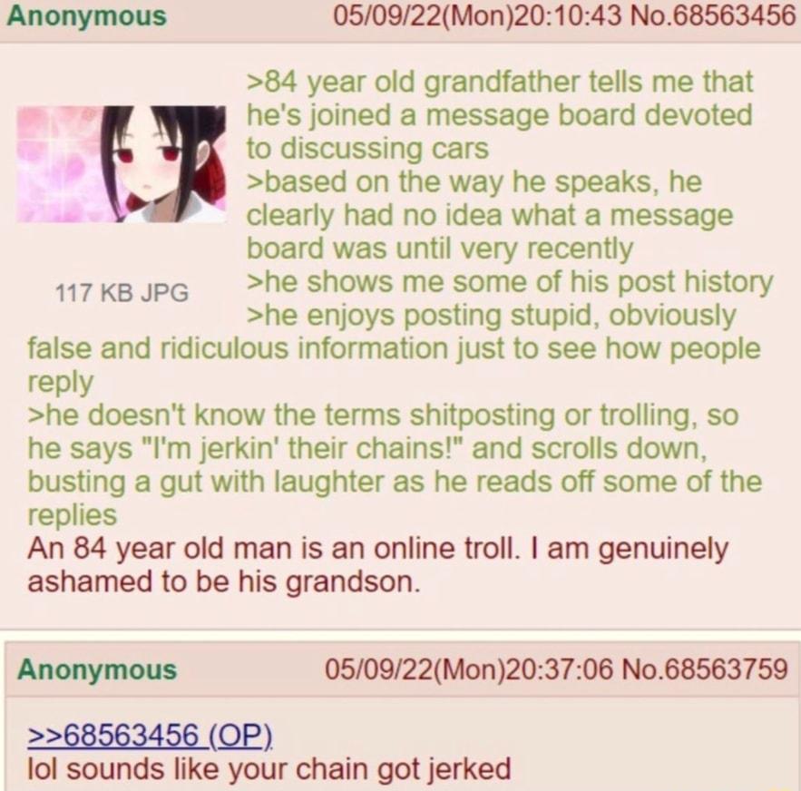050922Mon201043 No68563456 84 year old grandfather tells me that hes joined a message board devoted to discussing cars based on the way he speaks he clearly had no idea what a message board was until very recently 17ksJpe he shows me some of his post history he enjoys posting stupid obviously false and ridiculous information just to see how people reply he doesnt know the terms shitposting or trol