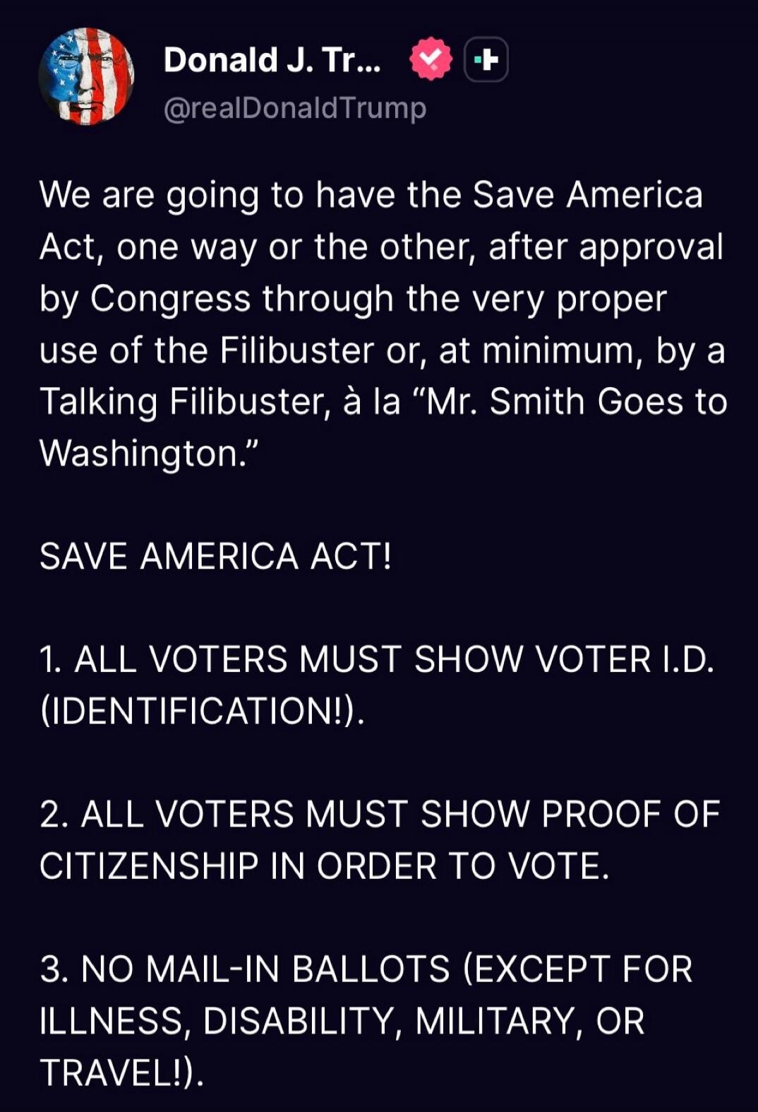 We are going to have the Save America Act, one way or the other, after approval by Congress through the very proper use of the Filibuster, or, at minimum, by a Talking Filibuster, à la “Mr. Smith Goes to Washington.”

SAVE AMERICA ACT!

1. ALL VOTERS MUST SHOW VOTER I.D. (IDENTIFICATION!).

2. ALL VOTERS MUST SHOW PROOF OF CITIZENSHIP IN ORDER TO V